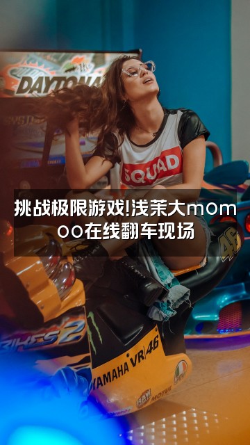 抖音浅茉大momoo视频封面:挑战极限游戏!浅茉大momoo在线翻车现场
